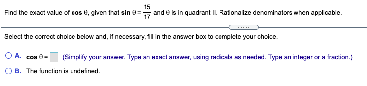 15
Find the exact value of cos 0, given that sin 0 =
and 0 is in quadrant II. Rationalize denominators when applicable.
Select the correct choice below and, if necessary, fill in the answer box to complete your choice.
OA.
cos 0 =
(Simplify your answer. Type an exact answer, using radicals as needed. Type an integer or a fraction.)
O B. The function is undefined.
