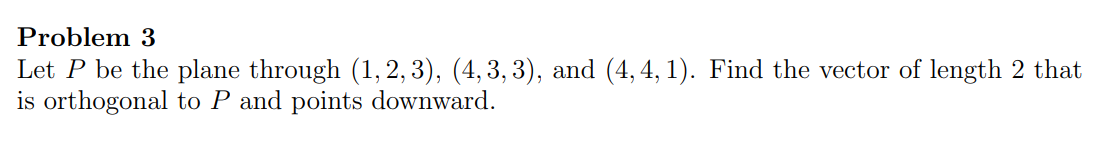 Let P be the plane through (1, 2, 3), (4, 3, 3), and (4, 4, 1). Find the vector of length 2 that
is orthogonal to P and points downward.
