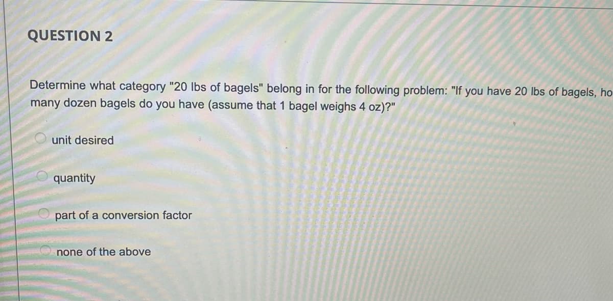 QUESTION 2
Determine what category "20 Ibs of bagels" belong in for the following problem: "If you have 20 lbs of bagels, ho
many dozen bagels do you have (assume that 1 bagel weighs 4 oz)?"
unit desired
quantity
part of a conversion factor
none of the above
