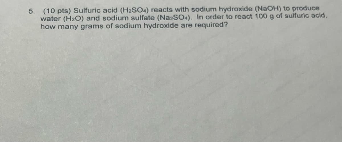 5. (10 pts) Sulfuric acid (H2SO4) reacts with sodium hydroxide (NaOH) to produce
water (H2O) and sodium sulfate (Na2SO4). In order to react 100 g of sulfuric acid,
how many grams of sodium hydroxide are required?
