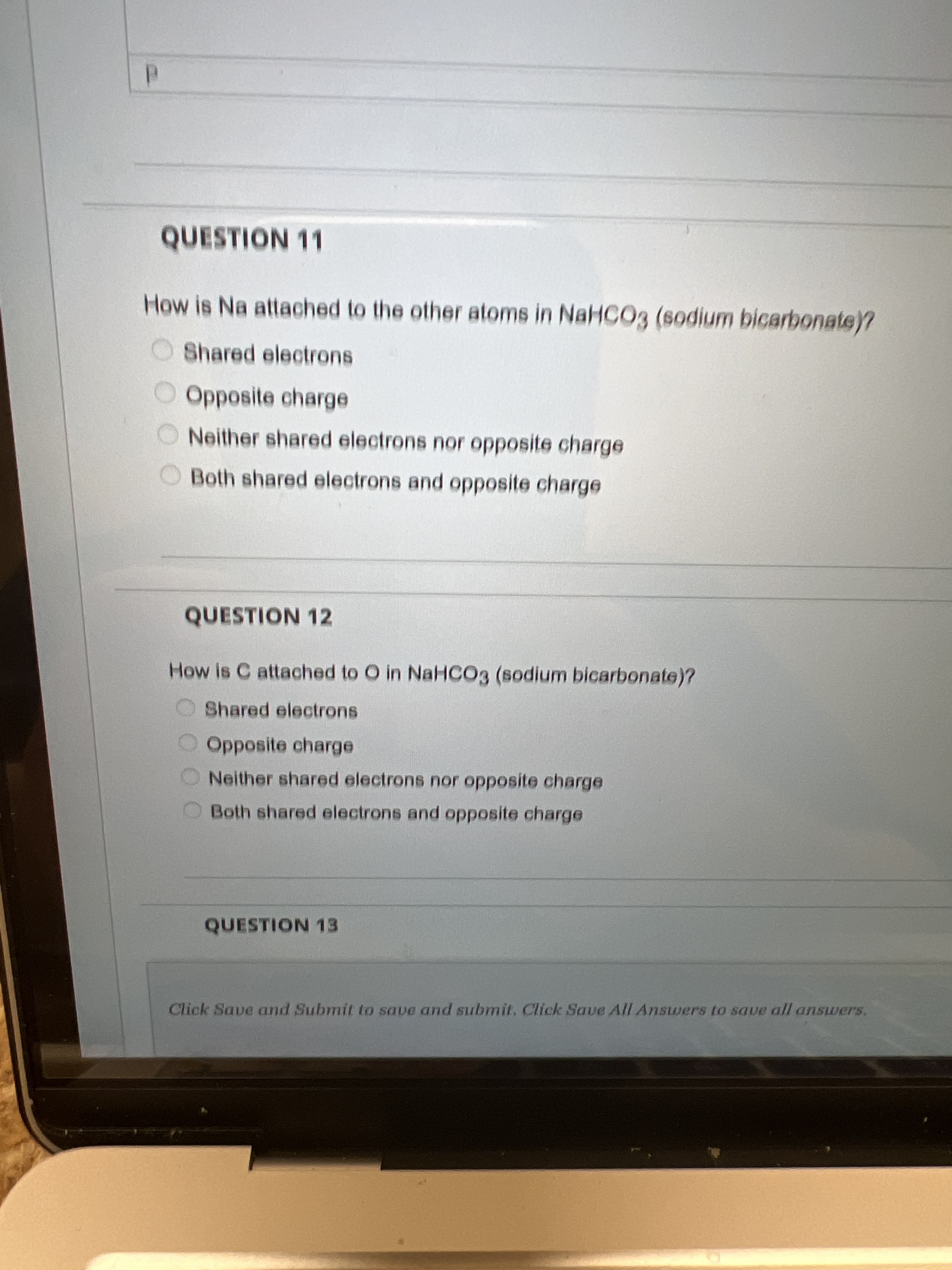 QUESTION 11
How is Na attached to the other atoms in NaHCO3 (sodium bicarbonate)?
O Shared electrons
Opposite charge
ONeither shared electrons nor opposite charge
Both shared electrons and opposite charge
QUESTION 12
How is C attached to O in NaHCO3 (sodium bicarbonate)?
Shared electrons
Opposite charge
Neither shared electrons nor opposite charge
OBoth shared electrons and opposite charge
QUESTION 13
Click Save and Submit to save and submit. Click Save All Answers to save all ansuwers.
