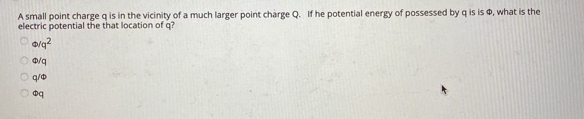 A small point charge q is in the vicinity of a much larger point charge Q. If he potential energy of possessed by q is is , what is the
electric potential the that location of q?
0/q
O q/0
