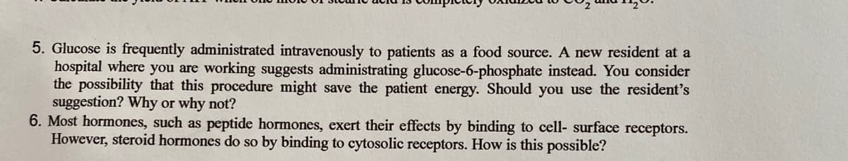 5. Glucose is frequently administrated intravenously to patients as a food source. A new resident at a
hospital where you are working suggests administrating glucose-6-phosphate instead. You consider
the possibility that this procedure might save the patient energy. Should you use the resident's
suggestion? Why or why not?
6. Most hormones, such as peptide hormones, exert their effects by binding to cell- surface receptors.
However, steroid hormones do so by binding to cytosolic receptors. How is this possible?
