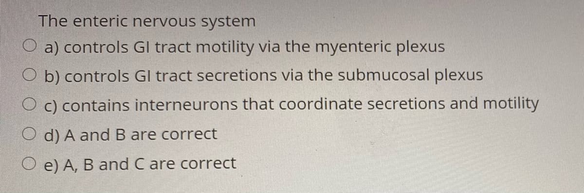The enteric nervous system
O a) controls Gl tract motility via the myenteric plexus
O b) controls Gl tract secretions via the submucosal plexus
O c) contains interneurons that coordinate secretions and motility
d) A and B are correct
e) A, B and C are correct
