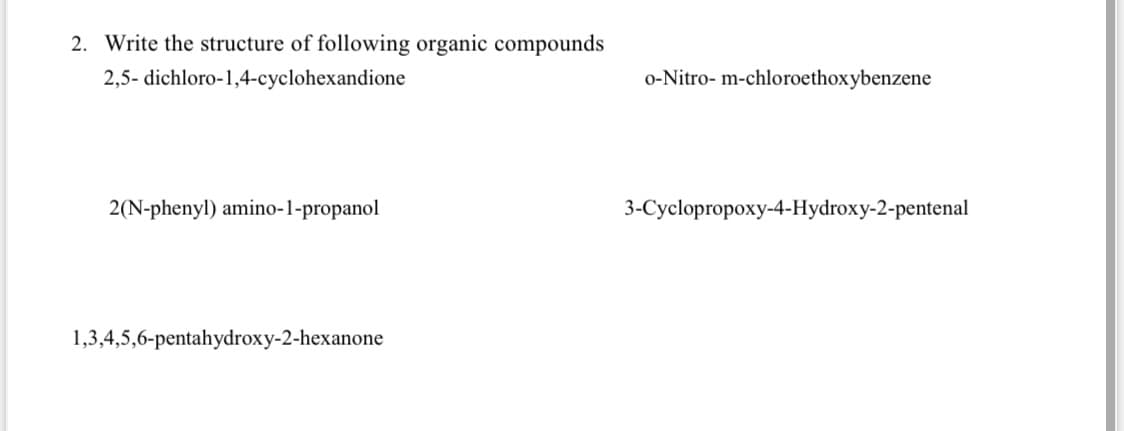 2. Write the structure of following organic compounds
2,5- dichloro-1,4-cyclohexandione
o-Nitro- m-chloroethoxybenzene
2(N-phenyl) amino-l-propanol
3-Cyclopropoxy-4-Hydroxy-2-pentenal
1,3,4,5,6-pentahydroxy-2-hexanone
