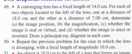 49. • A converging lens has a focal length of 14.0 cm. For each of
two objects located to the left of the lens, one at a distance of
18.0 cm and the other at a distance of 7.00 cm, determine
(a) the image position, (b) the magnification, (c) whether the
image is real or virtual, and (d) whether the image is erect or
inverted. Draw a principal-ray diagram in each case.
50. • Repeat the previous problem for the case in which the lens
is diverging, with a focal length of magnitude 10.0 cm.
. An obiect is 160 cm to the left of a lens that forms an image
51
