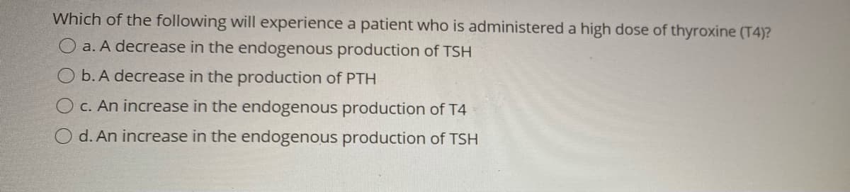 Which of the following will experience a patient who is administered a high dose of thyroxine (T4)?
a. A decrease in the endogenous production of TSH
O b. A decrease in the production of PTH
OC. An increase in the endogenous production of T4
d. An increase in the endogenous production of TSH
