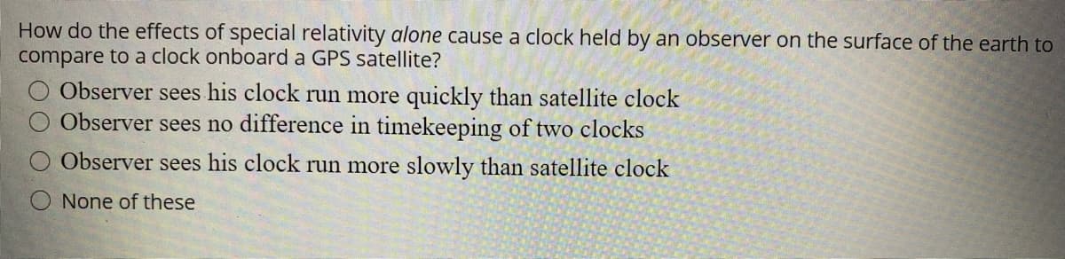 How do the effects of special relativity alone cause a clock held by an observer on the surface of the earth to
compare to a clock onboard a GPS satellite?
Observer sees his clock run more quickly than satellite clock
Observer sees no difference in timekeeping of two clocks
Observer sees his clock run more slowly than satellite clock
None of these
OO O

