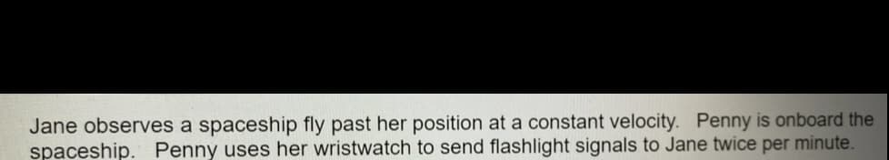 Jane observes a spaceship fly past her position at a constant velocity. Penny is onboard the
spaceship. Penny uses her wristwatch to send flashlight signals to Jane twice per minute.
