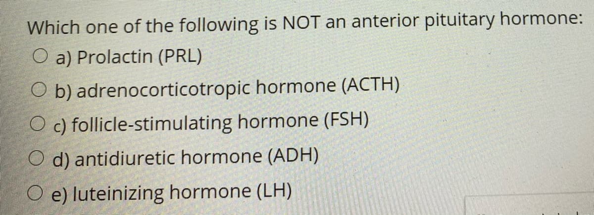 Which one of the following is NOT an anterior pituitary hormone:
O a) Prolactin (PRL)
O b) adrenocorticotropic hormone (ACTH)
O c) follicle-stimulating hormone (FSH)
O d) antidiuretic hormone (ADH)
O e) luteinizing hormone (LH)
