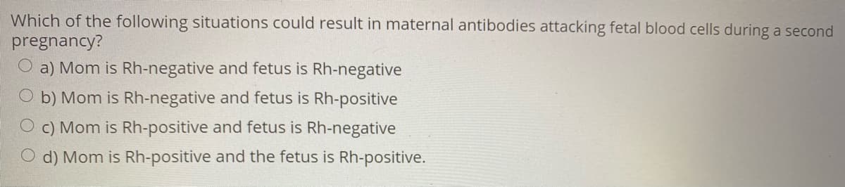 Which of the following situations could result in maternal antibodies attacking fetal blood cells during a second
pregnancy?
O a) Mom is Rh-negative and fetus is Rh-negative
O b) Mom is Rh-negative and fetus is Rh-positive
O c) Mom is Rh-positive and fetus is Rh-negative
O d) Mom is Rh-positive and the fetus is Rh-positive.
