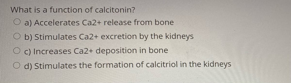 What is a function of calcitonin?
O a) Accelerates Ca2+ release from bone
O b) Stimulates Ca2+ excretion by the kidneys
O c) Increases Ca2+ deposition in bone
O d) Stimulates the formation of calcitriol in the kidneys
