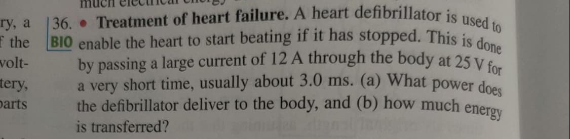 |36. Treatment of heart failure. A heart defibrillator is used to
BIO enable the heart to start beating if it has stopped. This is done
a very short time, usually about 3.0 ms. (a) What power does
by passing a large current of 12 A through the body at 25 V for
гу, a
f the
volt-
tery,
parts
the defibrillator deliver to the body, and (b) how much enerey
is transferred?
