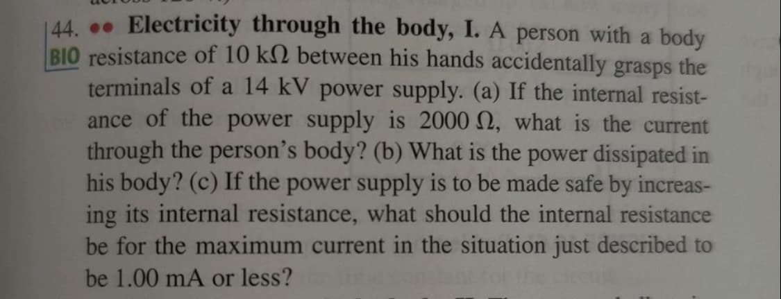 44. Electricity through the body, I. A person with a body
BIO resistance of 10 k2 between his hands accidentally grasps the
terminals of a 14 kV power supply. (a) If the internal resist-
ance of the power supply is 2000 2, what is the current
through the person's body? (b) What is the power dissipated in
his body? (c) If the power supply is to be made safe by increas-
ing its internal resistance, what should the internal resistance
be for the maximum current in the situation just described to
be 1.00 mA or less?
n for the c
