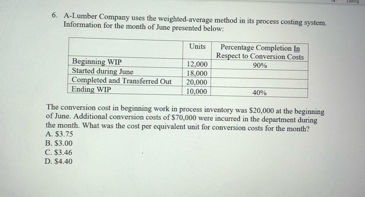 Editing
6. A-Lumber Company uses the weighted-average method in its process costing system.
Information for the month of June presented below:
Units
Percentage Completion In
Respect to Conversion Costs
Beginning WIP
Started during June
Completed and Transferred Out
Ending WIP
12,000
90%
18,000
20,000
10,000
40%
The conversion cost in beginning work in process inventory was $20,000 at the beginning
of June. Additional conversion costs of $70,000 were incurred in the department during
the month. What was the cost per equivalent unit for conversion costs for the month?
A. $3.75
B. $3.00
C. $3.46
D. $4.40
