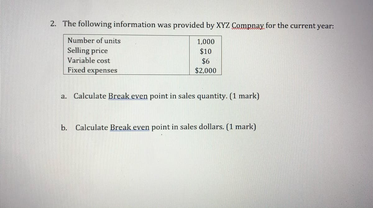 2. The following information was provided by XYZ Compnay for the current year:
Number of units
1,000
Selling price
Variable cost
$10
$6
Fixed expenses
$2,000
a. Calculate Break even point in sales quantity. (1 mark)
b. Calculate Break even point in sales dollars. (1 mark)
