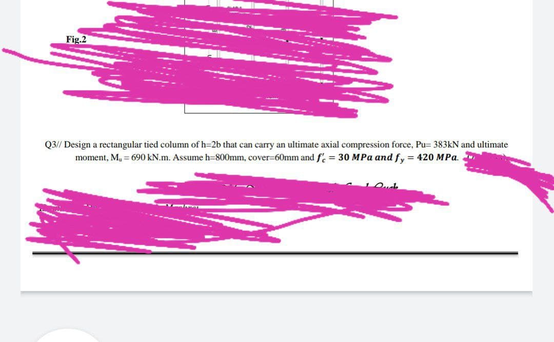 Fig.2
Q3// Design a rectangular tied column of h=2b that can carry an ultimate axial compression force, Pu= 383kN and ultimate
moment, M₁ = 690 kN.m. Assume h=800mm, cover-60mm and f'c = 30 MPa and fy = 420 MPa.
Dub