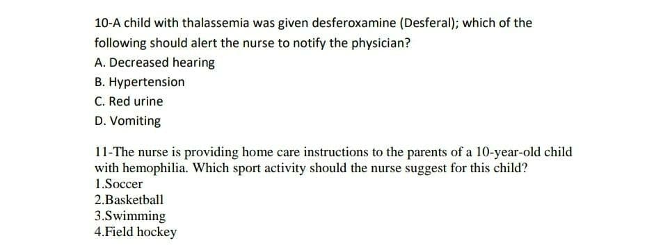 10-A child with thalassemia was given desferoxamine (Desferal); which of the
following should alert the nurse to notify the physician?
A. Decreased hearing
B. Hypertension
C. Red urine
D. Vomiting
11-The nurse is providing home care instructions to the parents of a 10-year-old child
with hemophilia. Which sport activity should the nurse suggest for this child?
1.Soccer
2.Basketball
3.Swimming
4.Field hockey