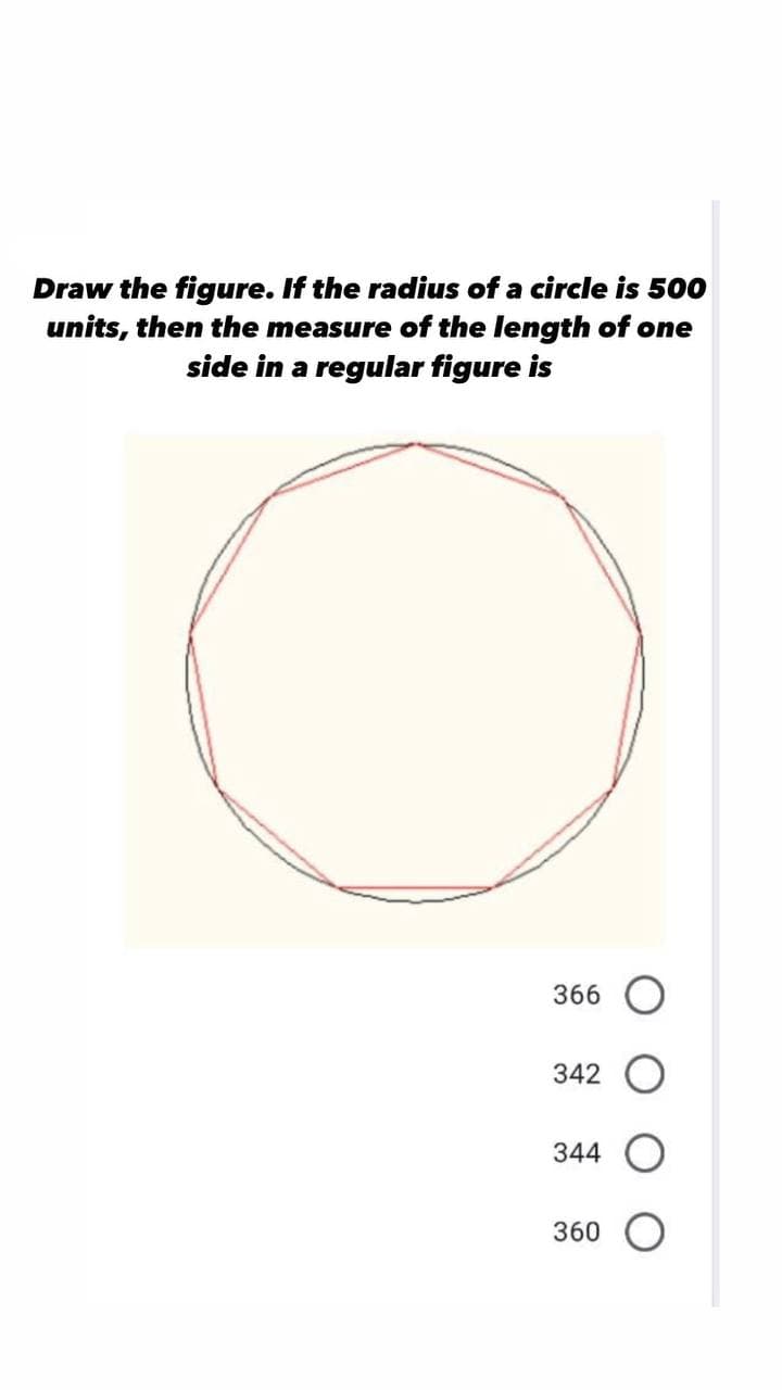 Draw the figure. If the radius of a circle is 500
units, then the measure of the length of one
side in a regular figure is
366 O
342
344
360