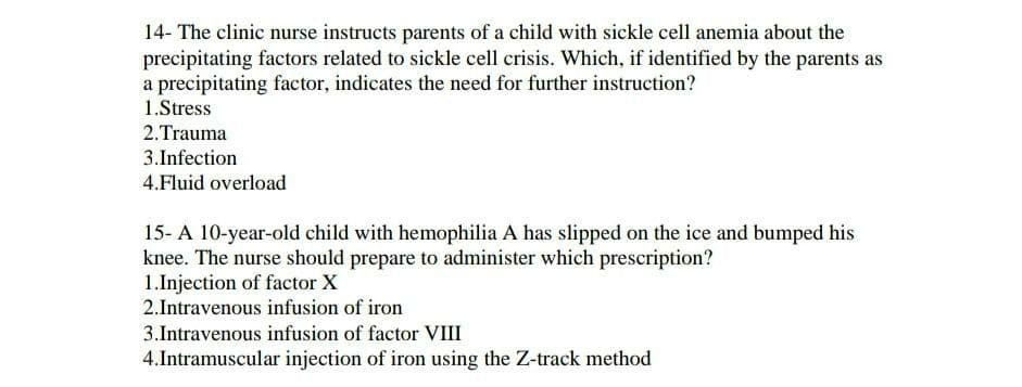 14- The clinic nurse instructs parents of a child with sickle cell anemia about the
precipitating factors related to sickle cell crisis. Which, if identified by the parents as
a precipitating factor, indicates the need for further instruction?
1.Stress
2.Trauma
3. Infection
4.Fluid overload
15-A 10-year-old child with hemophilia A has slipped on the ice and bumped his
knee. The nurse should prepare to administer which prescription?
1.Injection of factor X
2.Intravenous infusion of iron
3. Intravenous infusion of factor VIII
4.Intramuscular injection of iron using the Z-track method