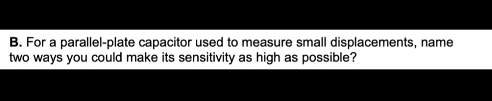 B. For a parallel-plate capacitor used to measure small displacements, name
two ways you could make its sensitivity as high as possible?
