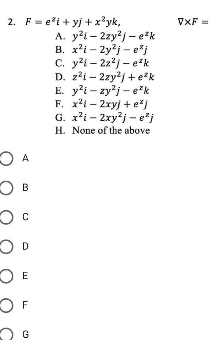 2. Fe²i+yj + x²yk,
A. y²i2zy2j-e²k
B. x2i2y2j- e²j
C. y²i2z²j- e²k
D. z²i2zy²j+e²k
E. y²i-zy²j- e²k
F. x²i - 2xyj + e²j
G.
x²i-2xy2j-e²j
H. None of the above
O A
OB
O C
O D
O E
O F
G
VXF =