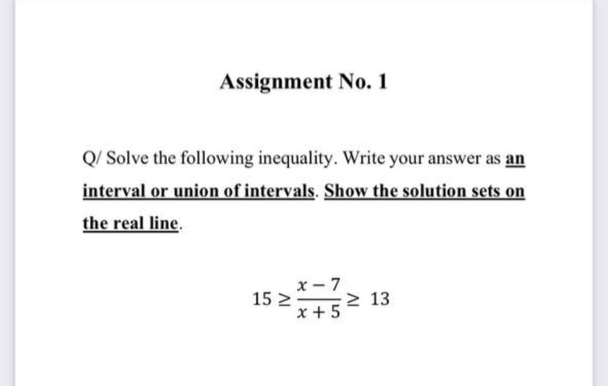 Assignment No. 1
Q/ Solve the following inequality. Write your answer as an
interval or union of intervals. Show the solution sets on
the real line.
x- 7
15 2-
x + 5
