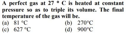 A perfect gas at 27 ° C is heated at constant
pressure so as to triple its volume. The final
temperature of the gas will be.
(а) 81 °C
(c) 627 °C
(b) 270°C
(d) 900°C

