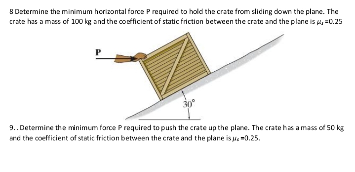 8 Determine the minimum horizontal force P required to hold the crate from sliding down the plane. The
crate has a mass of 100 kg and the coefficient of static friction between the crate and the plane is µ; =0.25
P
30°
9..Determine the minimum force P required to push the crate up the plane. The crate has a mass of 50 kg
and the coefficient of static friction between the crate and the plane is us =0.25.
