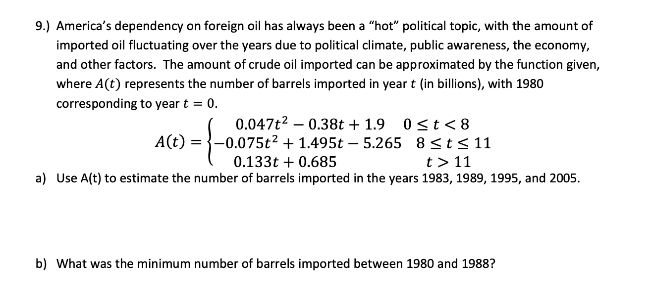 9.) America's dependency on foreign oil has always been a "hot" political topic, with the amount of
imported oil fluctuating over the years due to political climate, public awareness, the economy,
and other factors. The amount of crude oil imported can be approximated by the function given,
where A(t) represents the number of barrels imported in year t (in billions), with 1980
corresponding to year t = 0.
0.047t2 – 0.38t + 1.9
0<t<8
A(t) :
-0.075t² + 1.495t – 5.265 8<t< 11
t > 11
0.133t + 0.685
a) Use A(t) to estimate the number of barrels imported in the years 1983, 1989, 1995, and 2005.
b) What was the minimum number of barrels imported between 1980 and 1988?
