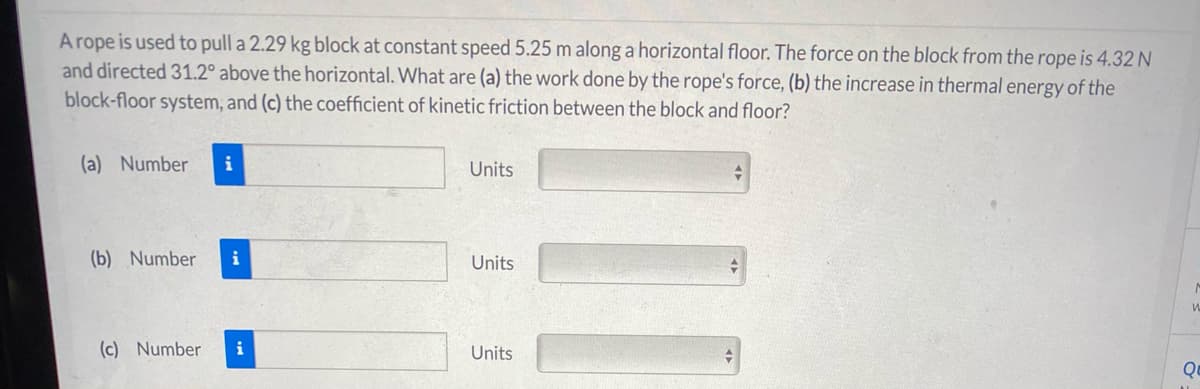 A rope is used to pull a 2.29 kg block at constant speed 5.25 m along a horizontal floor. The force on the block from the rope is 4.32 N
and directed 31.2° above the horizontal. What are (a) the work done by the rope's force, (b) the increase in thermal energy of the
block-floor system, and (c) the coefficient of kinetic friction between the block and floor?
(a) Number
i
Units
(b) Number
i
Units
(c) Number
i
Units
Qu

