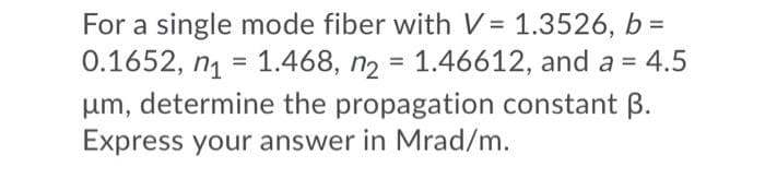For a single mode fiber with V = 1.3526, b =
0.1652, ng = 1.468, n2 = 1.46612, and a = 4.5
um, determine the propagation constant B.
Express your answer in Mrad/m.
