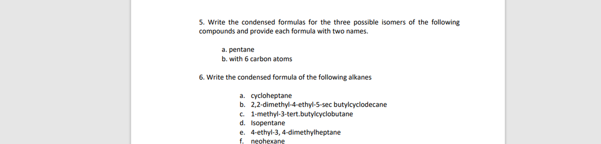 5. Write the condensed formulas for the three possible isomers of the following
compounds and provide each formula with two names.
a. pentane
b. with 6 carbon atoms
6. Write the condensed formula of the following alkanes
a. cycloheptane
b. 2,2-dimethyl-4-ethyl-5-sec butylcyclodecane
c. 1-methyl-3-tert.butylcyclobutane
d. Isopentane
e. 4-ethyl-3, 4-dimethylheptane
f. neohexane
