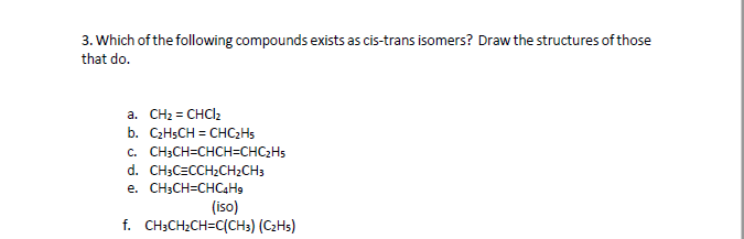 3. Which of the following compounds exists as cis-trans isomers? Draw the structures of those
that do.
a. CH2 = CHCl2
b. C2HSCH = CHC2H5
с. СH:CH-CHCHCHCHS
d. CH;C=CCH2CH2CH3
e. CH;CH=CHC4H9
(iso)
f. CH;CH2CH=C(CH3) (C2H5)
