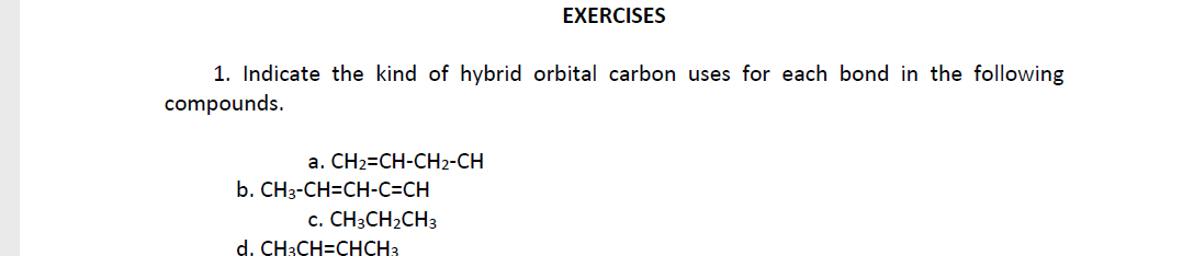 EXERCISES
1. Indicate the kind of hybrid orbital carbon uses for each bond in the following
compounds.
a. CH2=CH-CH2-CH
b. CH3-CH=CH-C=CH
с. СН:CH2CH3
d. CH3CH=CHCH3
