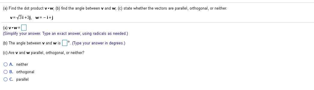 (a) Find the dot product v w; (b) find the angle between v and w; (c) state whether the vectors are parallel, orthogonal, or neither.
v= V3i +3j, w= -i+j
(a) v•w=
(Simplify your answer. Type an exact answer, using radicals as needed.)
(b) The angle between
and w is°. (Type your answer in degrees.)
(c) Are v and w parallel, orthogonal, or neither?
O A. neither
O B. orthogonal
OC. parallel
