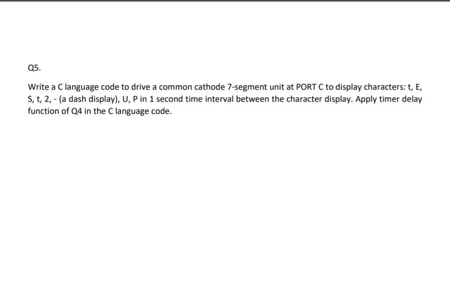 Q5.
Write a C language code to drive a common cathode 7-segment unit at PORT C to display characters: t, E,
S, t, 2, - (a dash display), U, P in 1 second time interval between the character display. Apply timer delay
function of Q4 in the C language code.
