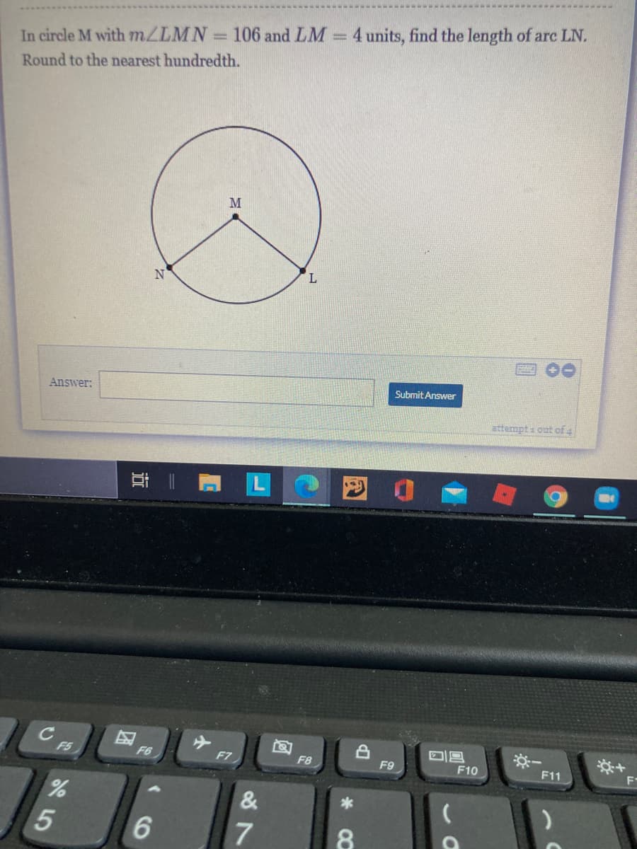 In circle M with MZLMN 106 and LM =4 units, find the length of arc LN.
Round to the nearest hundredth.
M
Answer:
Submit Answer
attempt i out of 4
耳|
C
F5
F6
F7
F8
F9
F10
F11
F-
&
8.
8 7
5
