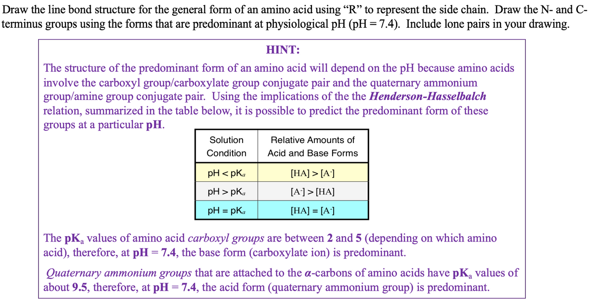 Draw the line bond structure for the general form of an amino acid using "R" to represent the side chain. Draw the N- and C-
terminus groups using the forms that are predominant at physiological pH (pH = 7.4). Include lone pairs in your drawing.
HINT:
The structure of the predominant form of an amino acid will depend on the pH because amino acids
involve the carboxyl group/carboxylate group conjugate pair and the quaternary ammonium
group/amine group conjugate pair. Using the implications of the the Henderson-Hasselbalch
relation, summarized in the table below, it is possible to predict the predominant form of these
groups at a particular pH.
Solution
Condition
pH <pka
pH > pKa
pH = pka
Relative Amounts of
Acid and Base Forms
[HA] > [A-]
[A-] > [HA]
[HA] = [A-]
The pK₂ values of amino acid carboxyl groups are between 2 and 5 (depending on which amino
acid), therefore, at pH = 7.4, the base form (carboxylate ion) is predominant.
Quaternary ammonium groups that are attached to the a-carbons of amino acids have pk₁ values of
about 9.5, therefore, at pH = 7.4, the acid form (quaternary ammonium group) is predominant.