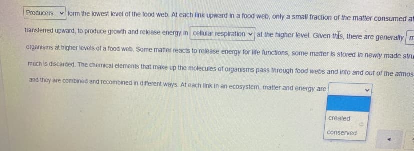 Producers v form the lowest level of the food web. At each link upward in a food web, only a small fraction of the matter consumed at
transferred upward, to produce growth and release energy in cellular respiration v at the higher level. Given this, there are generally m
organisms at higher levels of a food web. Some matter reacts to release energy for life functions, some matter is stored in newly made stru
much is discarded. The chemical elements that make up the molecules of organisms pass through food webs and into and out of the atmos
and they are combined and recombined in different ways. At each link in an ecosystem, matter and energy are
created
conserved
