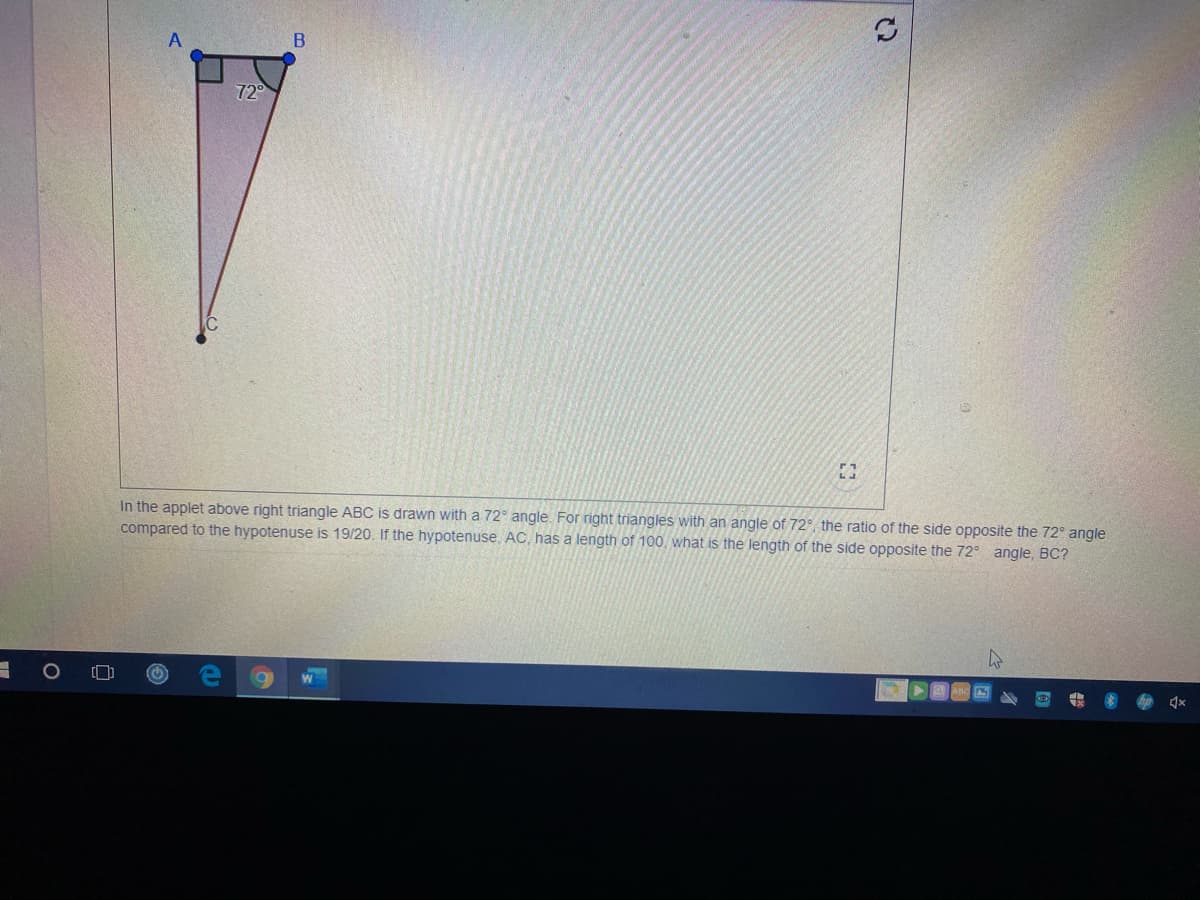 72
In the applet above right triangle ABC is drawn with a 72° angle. For right triangles with an angle of 72°, the ratio of the side opposite the 72° angle
compared to the hypotenuse is 19/20. If the hypotenuse, AC, has a length of 100, what is the length of the side opposite the 72° angle, BC?
