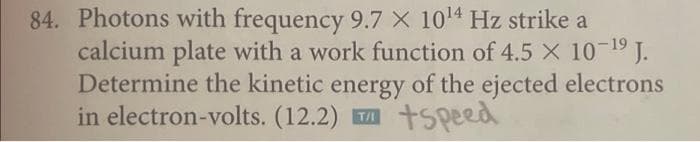 84. Photons with frequency 9.7 X 10¹4 Hz strike a
calcium plate with a work function of 4.5 × 10-¹⁹ J.
Determine the kinetic energy of the ejected electrons
in electron-volts. (12.2) +Speed
T