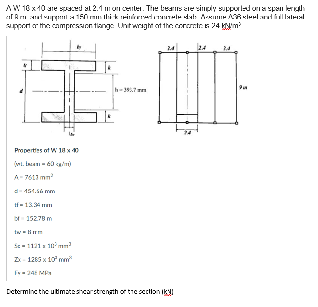 A W 18 x 40 are spaced at 2.4 m on center. The beams are simply supported on a span length
of 9 m. and support a 150 mm thick reinforced concrete slab. Assume A36 steel and full lateral
support of the compression flange. Unit weight of the concrete is 24 KN/m?.
by
2.4
2.4
2.4
9 m
h- 393.7 mm
24
Properties of W 18 x 40
(wt. beam = 60 kg/m)
A = 7613 mm?
d = 454.66 mm
tf = 13.34 mm
bf = 152.78 m
tw = 8 mm
Sx = 1121 x 10° mm³
Zx = 1285 x 10° mm3
Fy = 248 MPa
Determine the ultimate shear strength of the section (kN)
