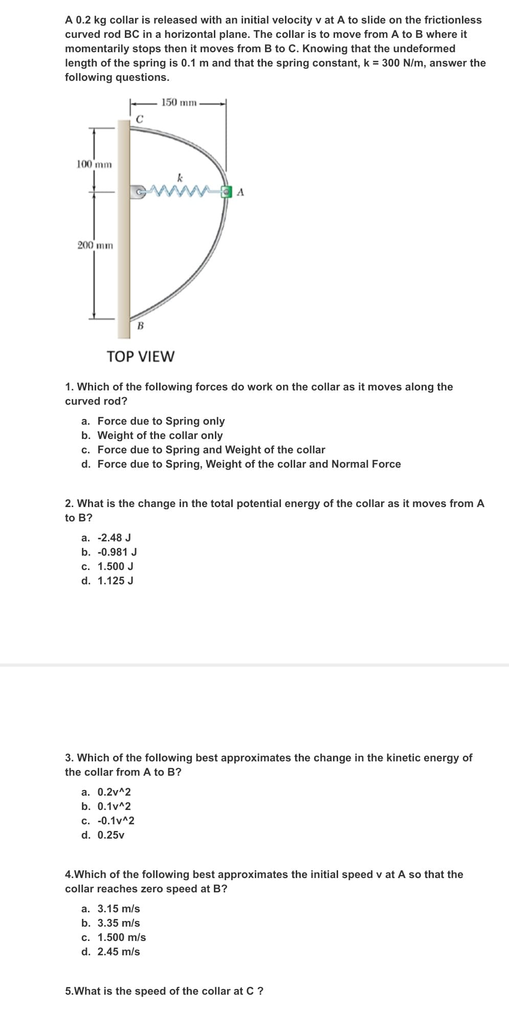 A 0.2 kg collar is released with an initial velocity v at A to slide on the frictionless
curved rod BC in a horizontal plane. The collar is to move from A to B where it
momentarily stops then it moves from B to C. Knowing that the undeformed
length of the spring is 0.1 m and that the spring constant, k = 300 N/m, answer the
following questions.
150 mm
100 mm
wwwa
k
A
200 mm
B
TOP VIEW
1. Which of the following forces do work on the collar as it moves along the
curved rod?
a. Force due to Spring only
b. Weight of the collar only
c. Force due to Spring and Weight of the collar
d. Force due to Spring, Weight of the collar and Normal Force
2. What is the change in the total potential energy of the collar as it moves from A
to B?
a. -2.48 J
b. -0.981 J
c. 1.500 J
d. 1.125 J
3. Which of the following best approximates the change in the kinetic energy of
the collar from A to B?
а. 0.2v^2
b. 0.1v^2
c. -0.1v^2
d. 0.25v
4.Which of the following best approximates the initial speed v at A so that the
collar reaches zero speed at B?
a. 3.15 m/s
b. 3.35 m/s
c. 1.500 m/s
d. 2.45 m/s
5.What is the speed of the collar at C ?
