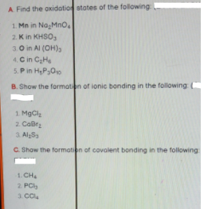 A. Find the oxidation states of the following
1. Mn in NagMno.
2. K in KHSO,
3.0 in Al (OH),
4. C in CHe
5. P in HP30
B. Show the formation of ionic bonding in the following: (
1. MgCl
2. CaBrz
3. AlSa
C. Show the formation of covalent bonding in the following:
1. CH
2. PC
3. CCl.
