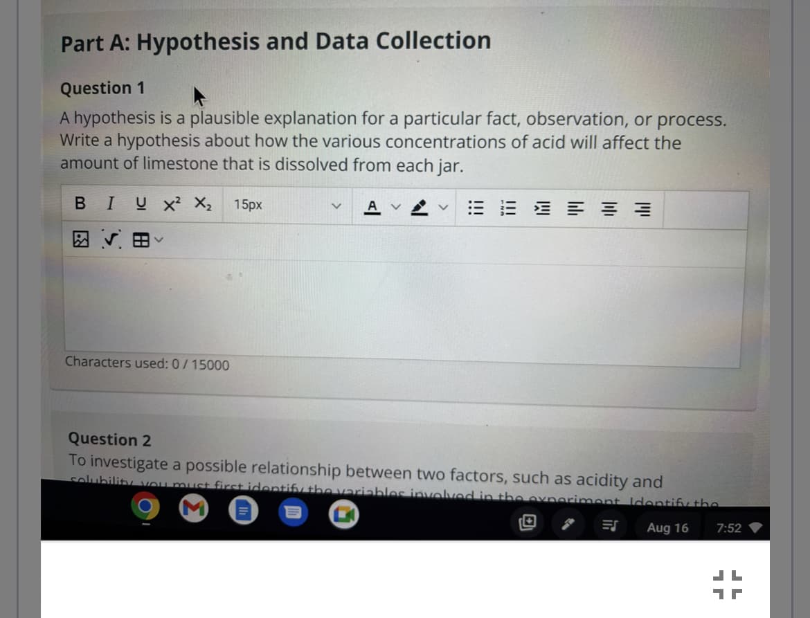 Part A: Hypothesis and Data Collection
Question 1
A hypothesis is a plausible explanation for a particular fact, observation, or process.
Write a hypothesis about how the various concentrations of acid will affect the
amount of limestone that is dissolved from each jar.
B I U X² X₂ 15px
図 √ 田く
Characters used: 0/15000
v Av
Question 2
To investigate a possible relationship between two factors, such as acidity and
solubility you must first identify the variables involved in the experiment Identify the
Aug 16
ES
7:52
1
7
JL