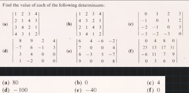 Find the value of each of the following determinants:
|! 2 3 4|
12 3 4
1
2
21 4 3
(a)
3 4 2 1
4 3 21
1
(b)
(c)
2 1
4 3
-2
3
4 3 1
1
-3
-2
-3
8.
9.
4.
6.
4
-6
4
8
7
6.
-1
3
23 13
17 31
7.
(e)
4
(d)
(f)
3
4.
8 -3
-7
-6
11
9.
-2
9.
0 0
3
6.
(a) 80
(d) – 100
(b) 0
(c) 4
(e) - 40
(f) 0
-
2.
2.
2.
2.
