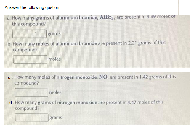 Answer the following qustion
a. How many grams of aluminum bromide, AIB33, are present in 3.39 moles of
this compound?
grams
b. How many moles of aluminum bromide are present in 2.21 grams of this
compound?
moles
moles of nitrogen monoxide, NO, are present in 1.42 grams of this
c. How
many
compound?
moles
d. How many grams of nitrogen monoxide are present in 4.47 moles of this
compound?
grams
