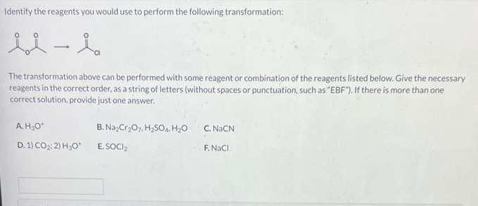 Identify the reagents you would use to perform the following transformation:
The transformation above can be performed with some reagent or combination of the reagents listed below. Give the necessary
reagents in the correct order, as a string of letters (without spaces or punctuation, such as "EBF). If there is more than one
correct solution, provide just one answer.
A.H3O*
B. Na,Cr207. H,SO,a. H20
C. NaČN
D. 1) CO2 2) H3O*
E. SOCI,
F. NaCi
