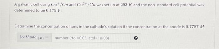 A galvanic cell using Cu"/Cu and Cu?+/Cu was set up at 293 K and the non-standard cell potential was
determined to be 0.175 V.
Determine the concentration of ions in the cathode's solution if the concentration at the anode is 0.7787 M:
(cathode)(M)
number (rtol=0.03, atol=1e-08)
